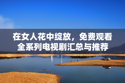 在女人花中绽放，免费观看全系列电视剧汇总与推荐