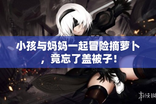 小孩与妈妈一起冒险摘萝卜，竟忘了盖被子！