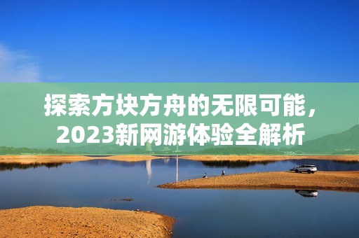 探索方块方舟的无限可能，2023新网游体验全解析