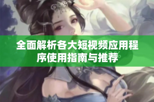 全面解析各大短视频应用程序使用指南与推荐