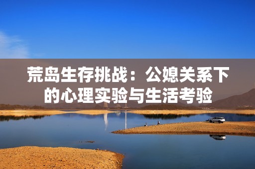 荒岛生存挑战：公媳关系下的心理实验与生活考验