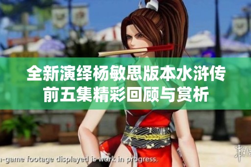 全新演绎杨敏思版本水浒传前五集精彩回顾与赏析