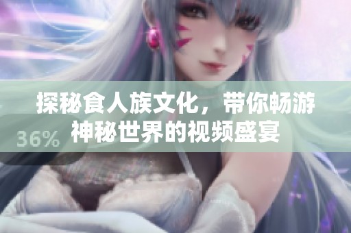 探秘食人族文化，带你畅游神秘世界的视频盛宴