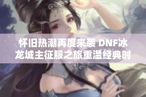 怀旧热潮再度来袭 DNF冰龙城主征服之旅重温经典时刻