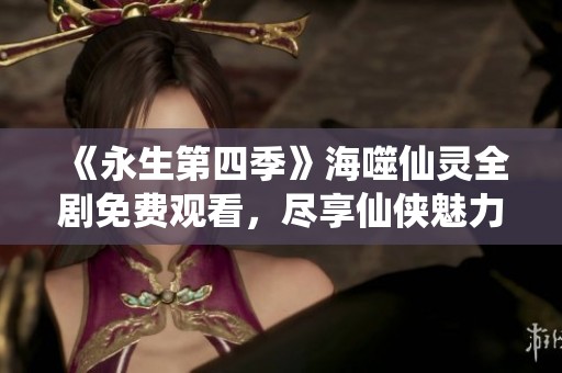 《永生第四季》海噬仙灵全剧免费观看，尽享仙侠魅力之旅