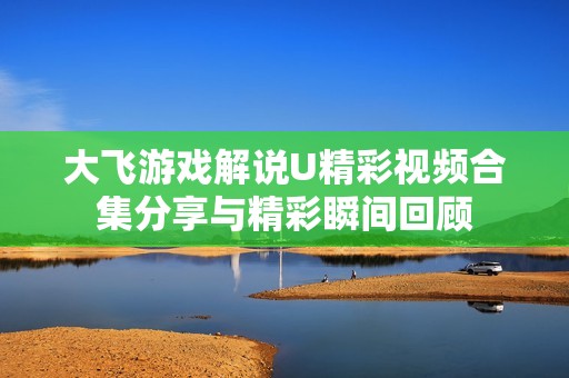 大飞游戏解说U精彩视频合集分享与精彩瞬间回顾
