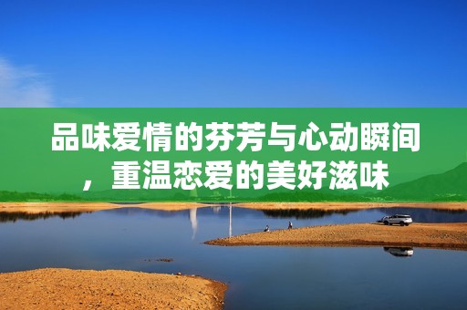 品味爱情的芬芳与心动瞬间，重温恋爱的美好滋味