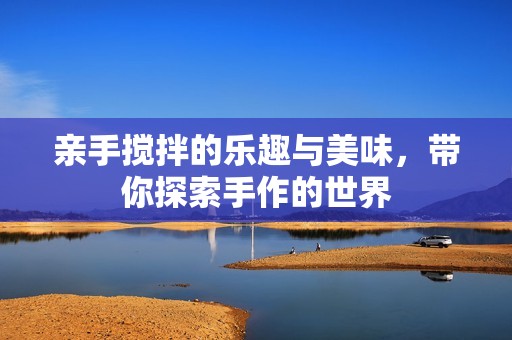亲手搅拌的乐趣与美味，带你探索手作的世界