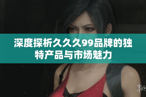 深度探析久久久99品牌的独特产品与市场魅力