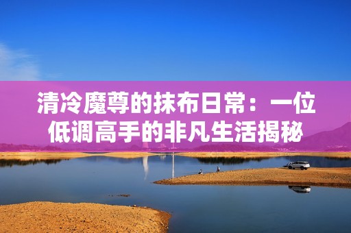 清冷魔尊的抹布日常：一位低调高手的非凡生活揭秘