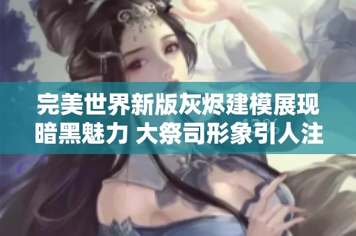 完美世界新版灰烬建模展现暗黑魅力 大祭司形象引人注目