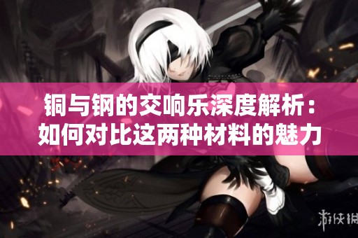 铜与钢的交响乐深度解析：如何对比这两种材料的魅力与优势