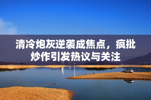 清冷炮灰逆袭成焦点，疯批炒作引发热议与关注