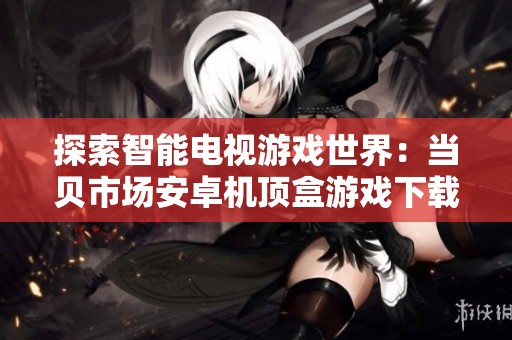 探索智能电视游戏世界：当贝市场安卓机顶盒游戏下载全攻略