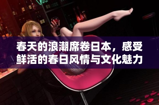 春天的浪潮席卷日本，感受鲜活的春日风情与文化魅力