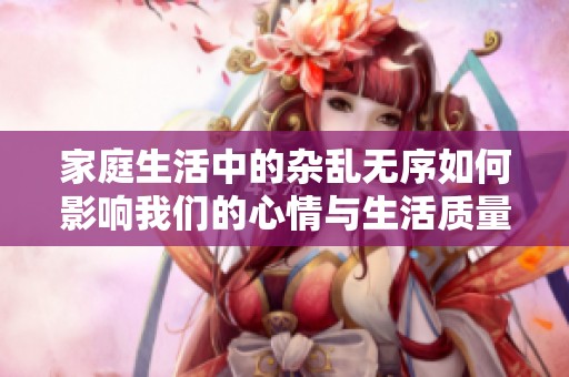 家庭生活中的杂乱无序如何影响我们的心情与生活质量