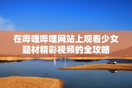 在哔哩哔哩网站上观看少女题材精彩视频的全攻略