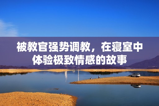 被教官强势调教，在寝室中体验极致情感的故事