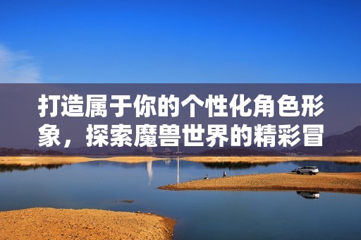 打造属于你的个性化角色形象，探索魔兽世界的精彩冒险之旅