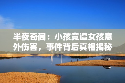 半夜奇闻：小孩竟遭女孩意外伤害，事件背后真相揭秘