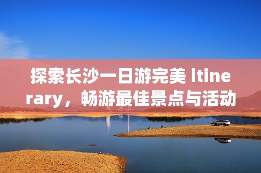 探索长沙一日游完美 itinerary，畅游最佳景点与活动攻略