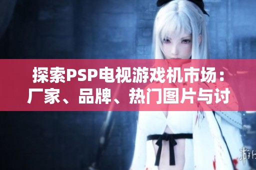 探索PSP电视游戏机市场：厂家、品牌、热门图片与讨论汇总