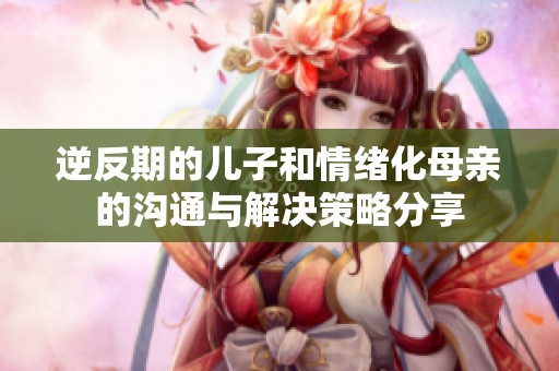 逆反期的儿子和情绪化母亲的沟通与解决策略分享