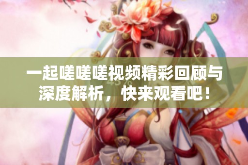 一起嗟嗟嗟视频精彩回顾与深度解析，快来观看吧！