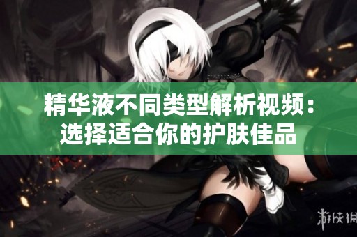 精华液不同类型解析视频：选择适合你的护肤佳品