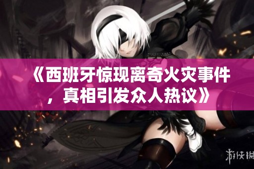 《西班牙惊现离奇火灾事件，真相引发众人热议》