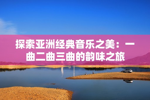 探索亚洲经典音乐之美：一曲二曲三曲的韵味之旅