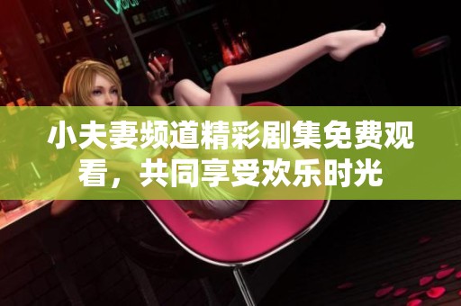 小夫妻频道精彩剧集免费观看，共同享受欢乐时光