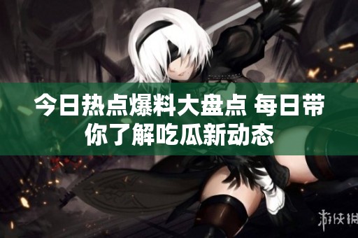 今日热点爆料大盘点 每日带你了解吃瓜新动态