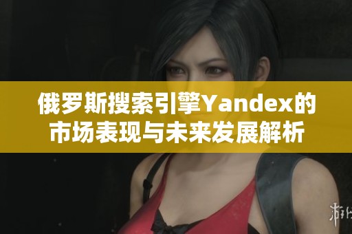 俄罗斯搜索引擎Yandex的市场表现与未来发展解析