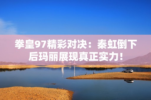 拳皇97精彩对决：秦虹倒下后玛丽展现真正实力！
