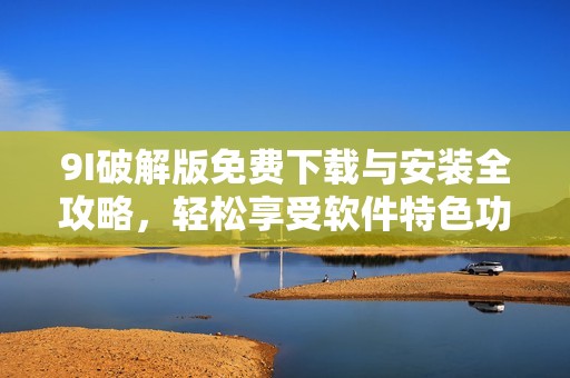 9I破解版免费下载与安装全攻略，轻松享受软件特色功能