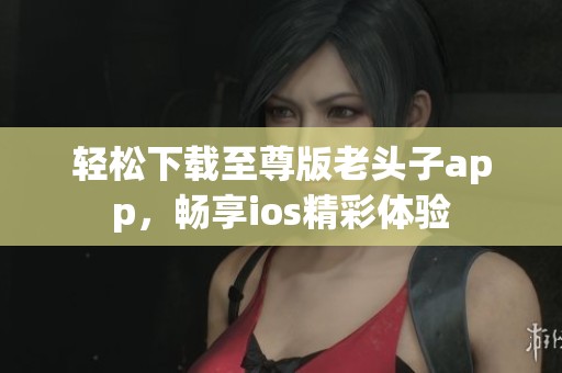 轻松下载至尊版老头子app，畅享ios精彩体验