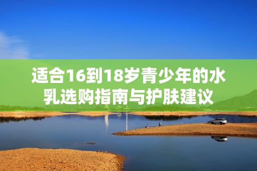 适合16到18岁青少年的水乳选购指南与护肤建议