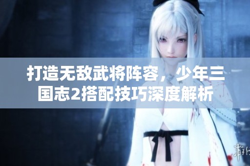 打造无敌武将阵容，少年三国志2搭配技巧深度解析