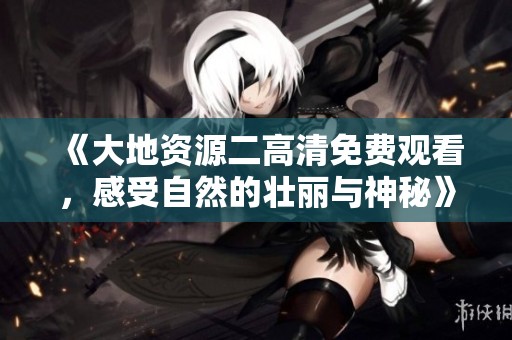 《大地资源二高清免费观看，感受自然的壮丽与神秘》