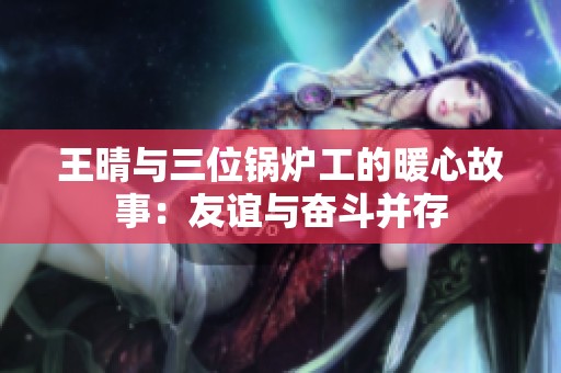 王晴与三位锅炉工的暖心故事：友谊与奋斗并存