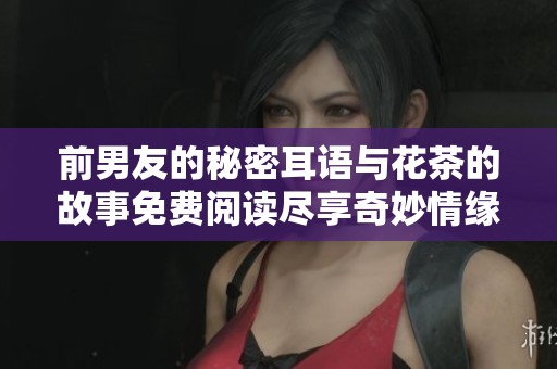 前男友的秘密耳语与花茶的故事免费阅读尽享奇妙情缘