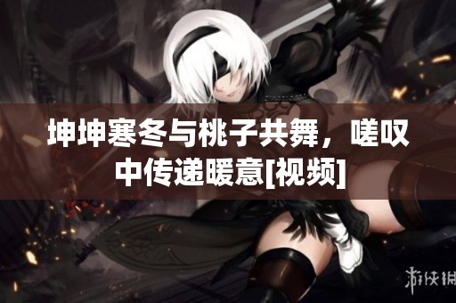 坤坤寒冬与桃子共舞，嗟叹中传递暖意[视频]