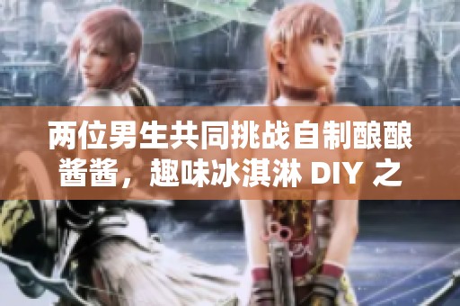 两位男生共同挑战自制酿酿酱酱，趣味冰淇淋 DIY 之旅