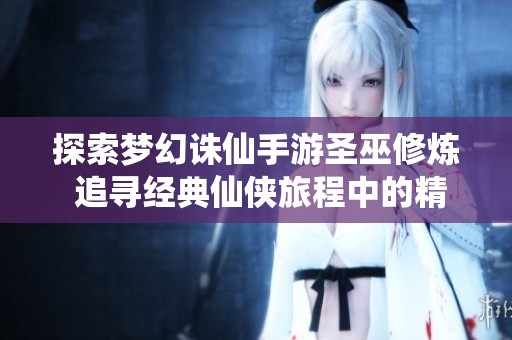 探索梦幻诛仙手游圣巫修炼 追寻经典仙侠旅程中的精彩瞬间