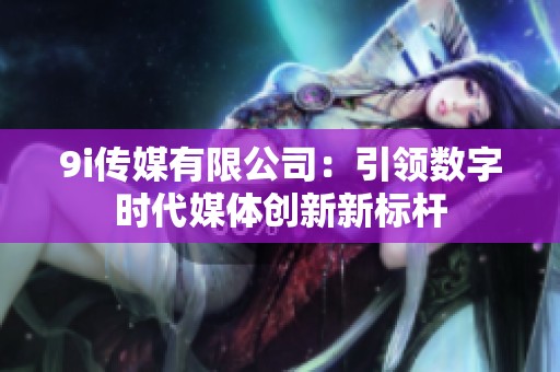 9i传媒有限公司：引领数字时代媒体创新新标杆