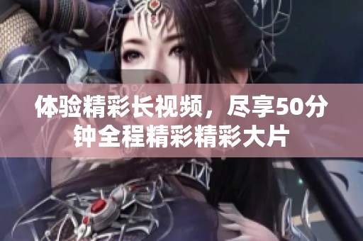 体验精彩长视频，尽享50分钟全程精彩精彩大片