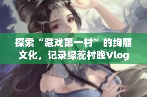探索“藏戏第一村”的绚丽文化，记录绿蕊村晚Vlog精彩瞬间