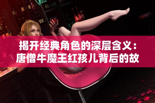揭开经典角色的深层含义：唐僧牛魔王红孩儿背后的故事