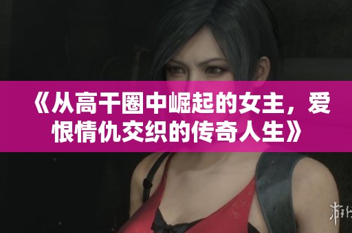 《从高干圈中崛起的女主，爱恨情仇交织的传奇人生》